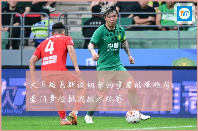 大卫路易斯谈切尔西重建的艰难与豪门责任挑战战术观察