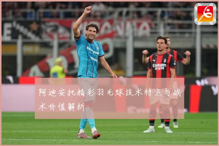 阿迪安托精彩羽毛球技术特点与战术价值解析