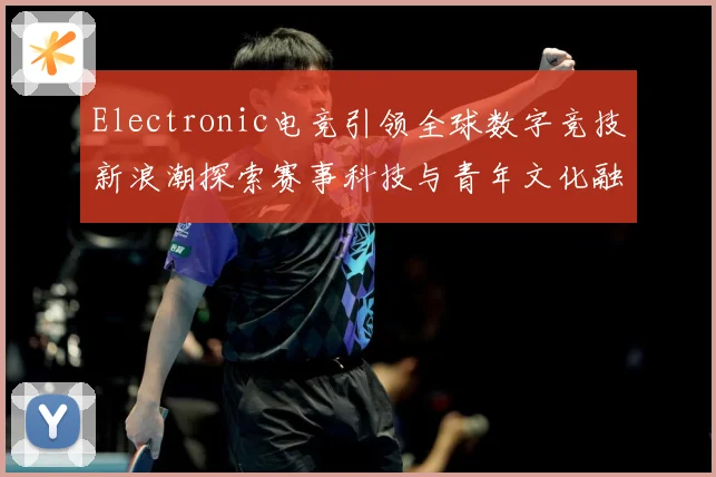 Electronic电竞引领全球数字竞技新浪潮探索赛事科技与青年文化融合发展