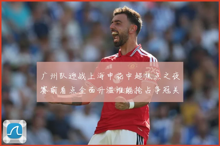 广州队迎战上海申花中超焦点之夜赛前看点全面升温谁能抢占争冠关键先机