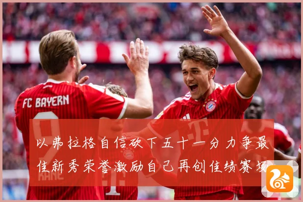 以弗拉格自信砍下五十一分力争最佳新秀荣誉激励自己再创佳绩赛场复盘