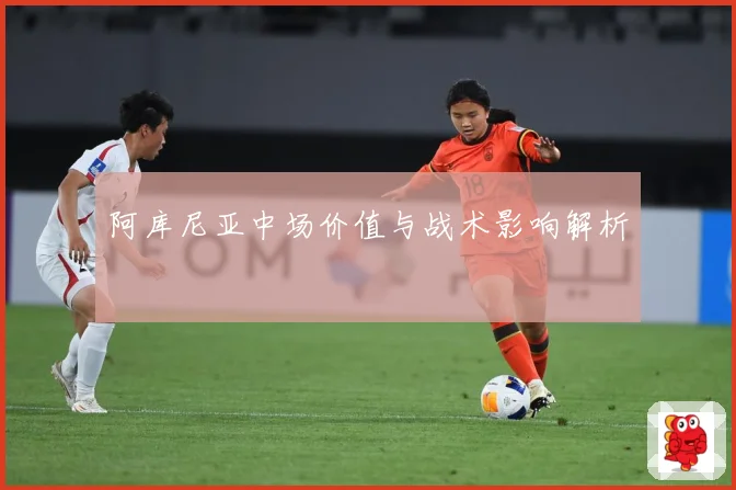 阿库尼亚中场价值与战术影响解析