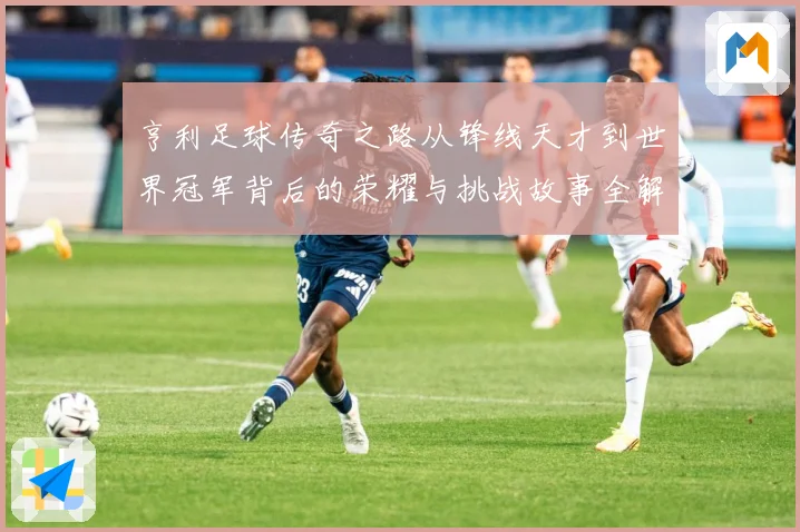 亨利足球传奇之路从锋线天才到世界冠军背后的荣耀与挑战故事全解