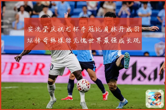 安洗莹庆祝尤杯夺冠比肩林丹成羽坛传奇韩媒称无愧世界最强成长观察