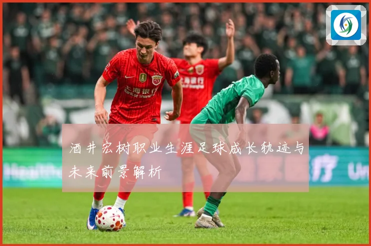 酒井宏树职业生涯足球成长轨迹与未来前景解析
