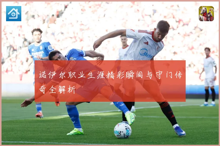 诺伊尔职业生涯精彩瞬间与守门传奇全解析