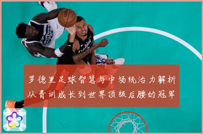 罗德里足球智慧与中场统治力解析从青训成长到世界顶级后腰的冠军之路