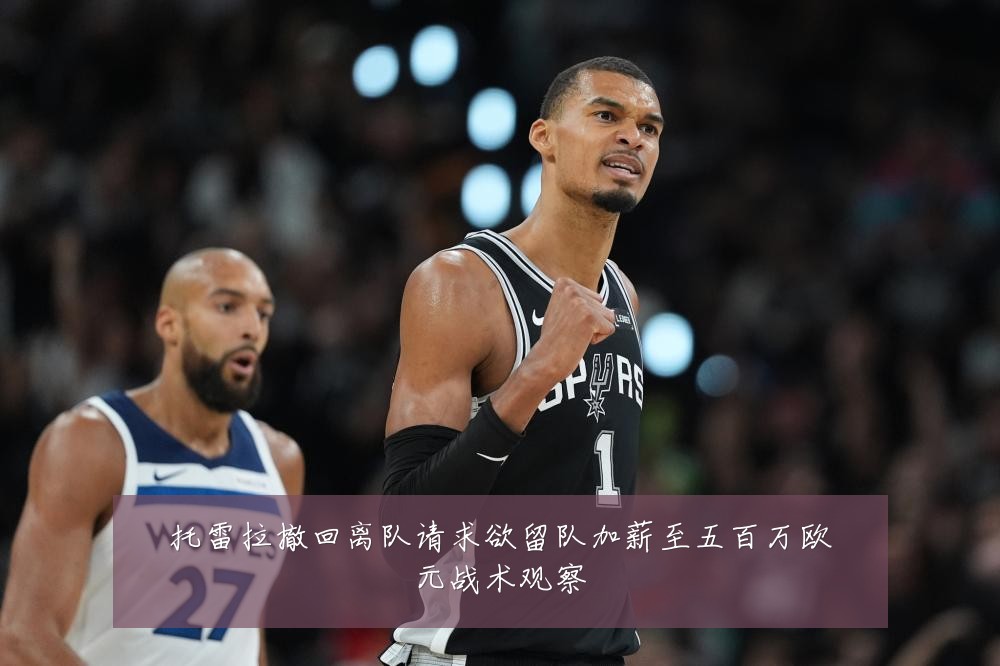 托雷拉撤回离队请求欲留队加薪至五百万欧元战术观察