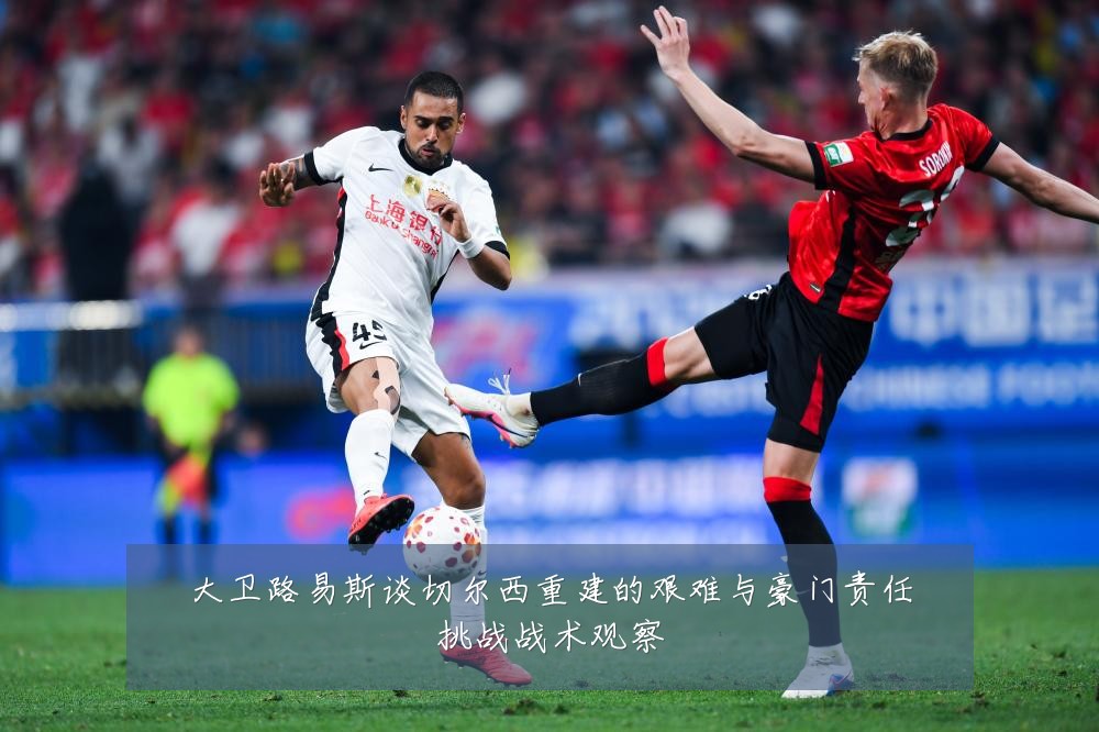 大卫路易斯谈切尔西重建的艰难与豪门责任挑战战术观察